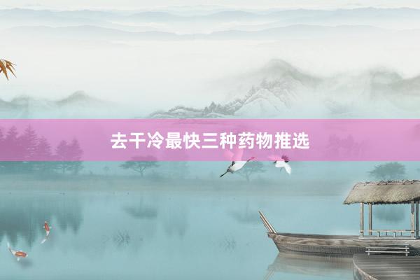 去干冷最快三种药物推选