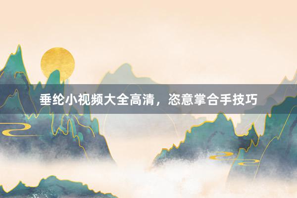 垂纶小视频大全高清，恣意掌合手技巧