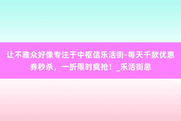 让不雅众好像专注于中枢信乐活街-每天千款优惠券秒杀,一折限时疯抢!_乐活街息