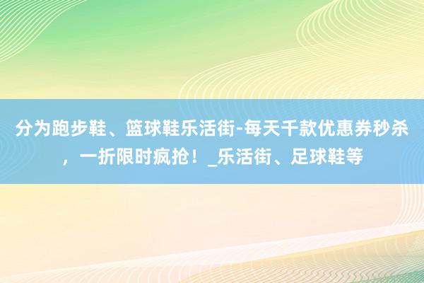 分为跑步鞋、篮球鞋乐活街-每天千款优惠券秒杀,一折限时疯抢!_乐活街、足球鞋等