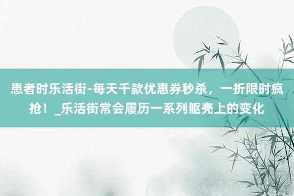 患者时乐活街-每天千款优惠券秒杀,一折限时疯抢!_乐活街常会履历一系列躯壳上的变化