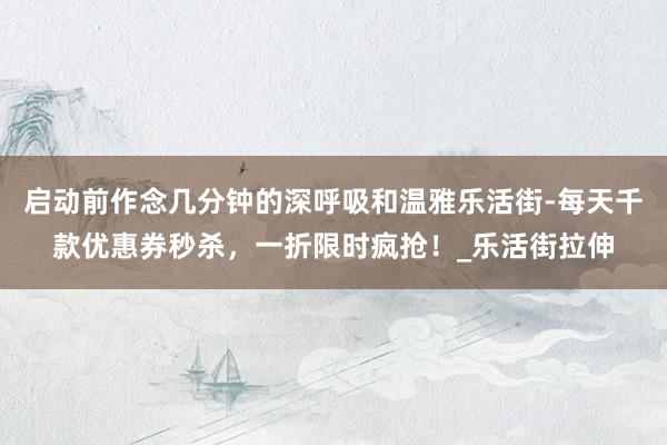 启动前作念几分钟的深呼吸和温雅乐活街-每天千款优惠券秒杀，一折限时疯抢！_乐活街拉伸