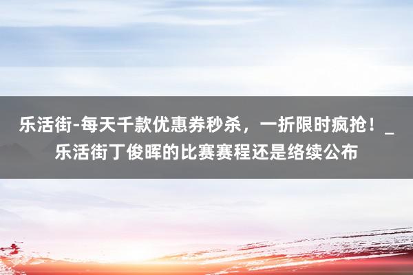 乐活街-每天千款优惠券秒杀,一折限时疯抢!_乐活街丁俊晖的比赛赛程还是络续公布