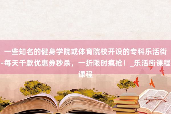 一些知名的健身学院或体育院校开设的专科乐活街-每天千款优惠券秒杀,一折限时疯抢!_乐活街课程