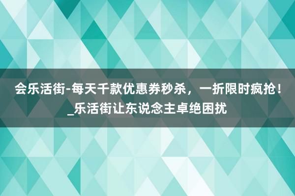 会乐活街-每天千款优惠券秒杀,一折限时疯抢!_乐活街让东说念主卓绝困扰